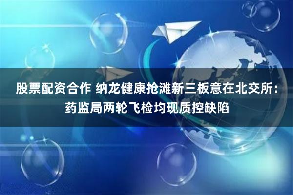 股票配资合作 纳龙健康抢滩新三板意在北交所：药监局两轮飞检均现质控缺陷