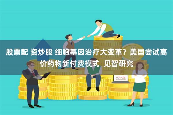 股票配 资炒股 细胞基因治疗大变革？美国尝试高价药物新付费模式  见智研究