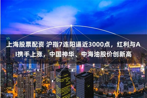 上海股票配资 沪指7连阳逼近3000点，红利与AI携手上涨，中国神华、中海油股价创新高