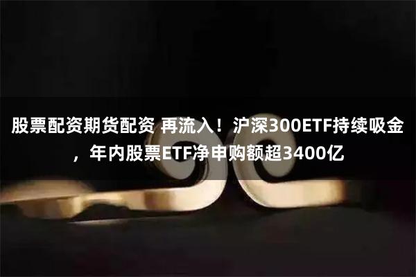 股票配资期货配资 再流入！沪深300ETF持续吸金，年内股票ETF净申购额超3400亿