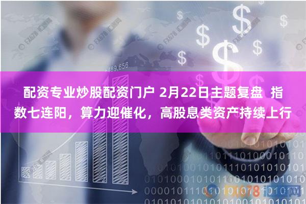 配资专业炒股配资门户 2月22日主题复盘 指数七连阳,算力迎催化,高股息类资产持续上行