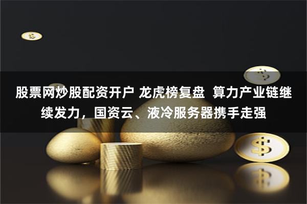 股票网炒股配资开户 龙虎榜复盘 算力产业链继续发力,国资云、液冷服务器携手走强
