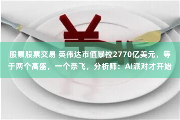 股票股票交易 英伟达市值暴拉2770亿美元,等于两个高盛,一个奈飞,分析师:AI派对才开始