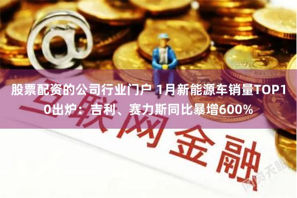 股票配资的公司行业门户 1月新能源车销量TOP10出炉：吉利、赛力斯同比暴增600%