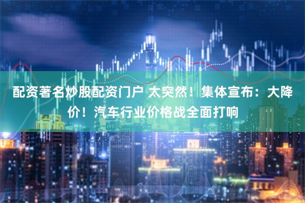 配资著名炒股配资门户 太突然！集体宣布：大降价！汽车行业价格战全面打响