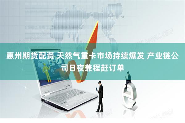 惠州期货配资 天然气重卡市场持续爆发 产业链公司日夜兼程赶订单