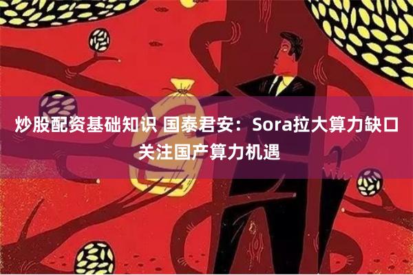 炒股配资基础知识 国泰君安：Sora拉大算力缺口 关注国产算力机遇