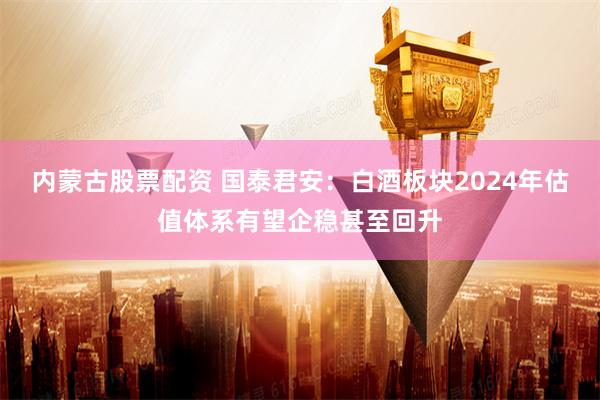 内蒙古股票配资 国泰君安：白酒板块2024年估值体系有望企稳甚至回升