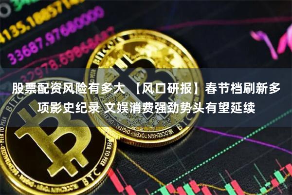 股票配资风险有多大 【风口研报】春节档刷新多项影史纪录 文娱消费强劲势头有望延续