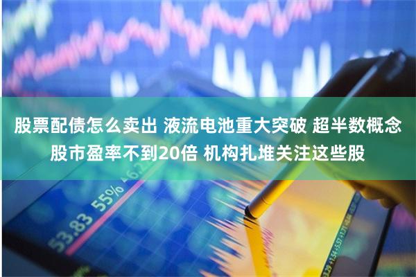 股票配债怎么卖出 液流电池重大突破 超半数概念股市盈率不到20倍 机构扎堆关注这些股