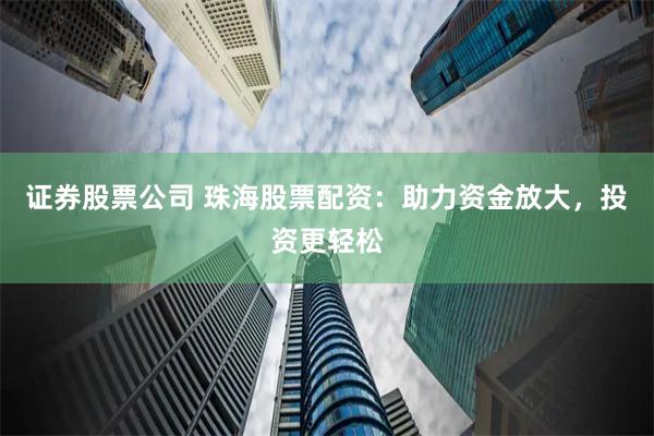 证券股票公司 珠海股票配资：助力资金放大，投资更轻松