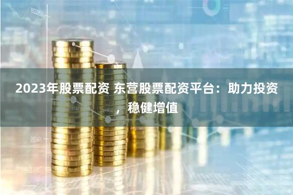 2023年股票配资 东营股票配资平台：助力投资，稳健增值