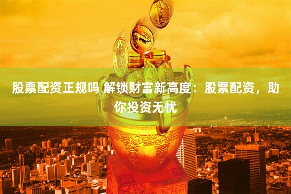 股票配资正规吗 解锁财富新高度：股票配资，助你投资无忧