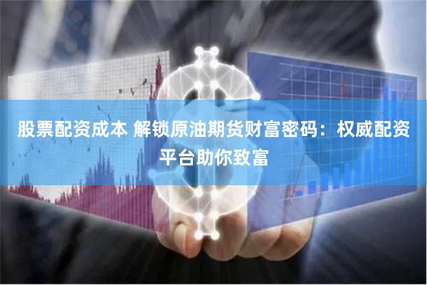 股票配资成本 解锁原油期货财富密码：权威配资平台助你致富