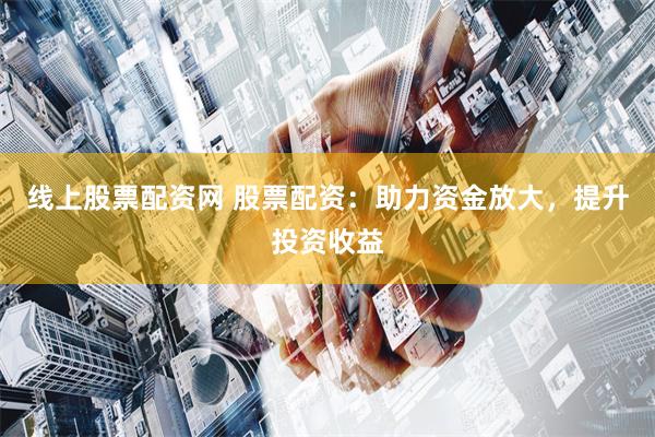 线上股票配资网 股票配资：助力资金放大，提升投资收益