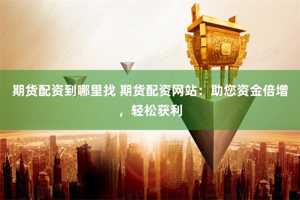 期货配资到哪里找 期货配资网站：助您资金倍增，轻松获利