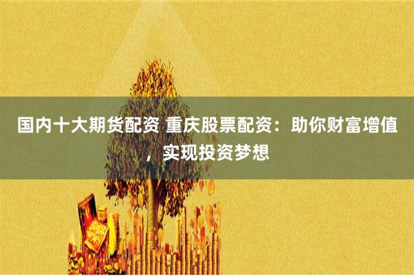 国内十大期货配资 重庆股票配资：助你财富增值，实现投资梦想
