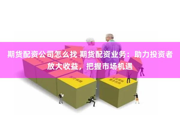 期货配资公司怎么找 期货配资业务：助力投资者放大收益，把握市场机遇