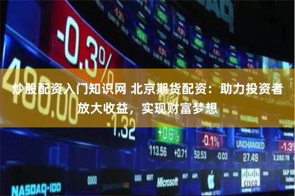 炒股配资入门知识网 北京期货配资：助力投资者放大收益，实现财富梦想