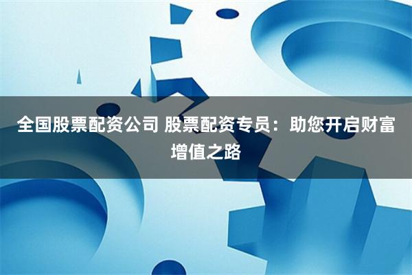 全国股票配资公司 股票配资专员：助您开启财富增值之路