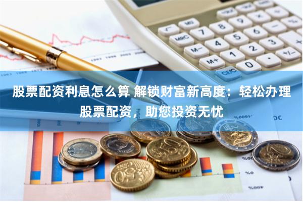 股票配资利息怎么算 解锁财富新高度：轻松办理股票配资，助您投资无忧