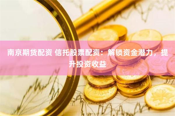 南京期货配资 信托股票配资：解锁资金潜力，提升投资收益