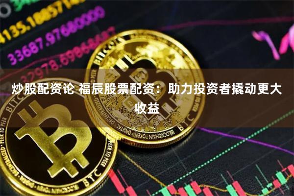 炒股配资论 福辰股票配资：助力投资者撬动更大收益