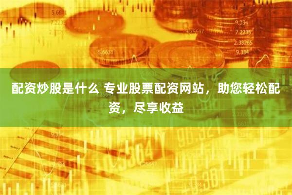 配资炒股是什么 专业股票配资网站，助您轻松配资，尽享收益