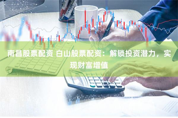 南昌股票配资 白山股票配资：解锁投资潜力，实现财富增值