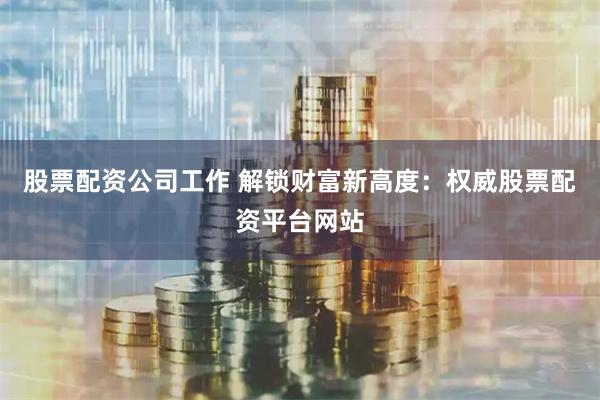 股票配资公司工作 解锁财富新高度：权威股票配资平台网站