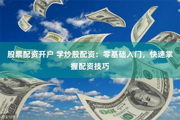 股票配资开户 学炒股配资：零基础入门，快速掌握配资技巧