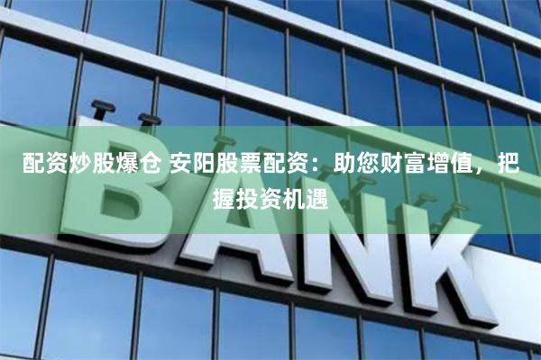 配资炒股爆仓 安阳股票配资：助您财富增值，把握投资机遇
