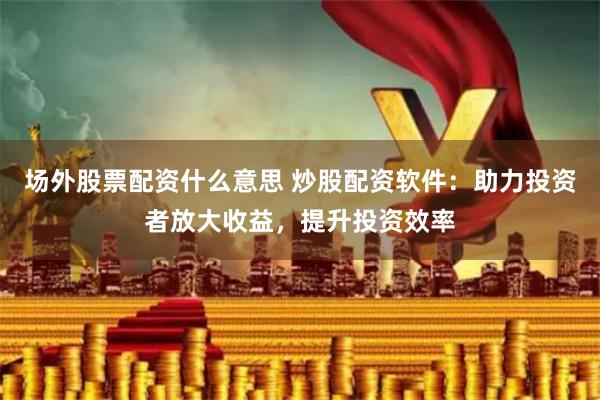 场外股票配资什么意思 炒股配资软件：助力投资者放大收益，提升投资效率