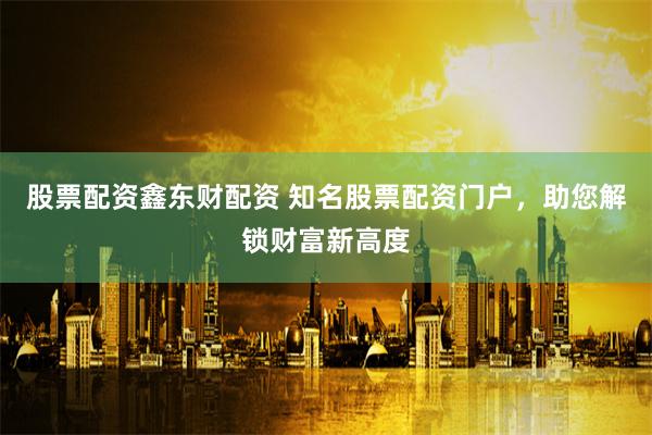 股票配资鑫东财配资 知名股票配资门户，助您解锁财富新高度