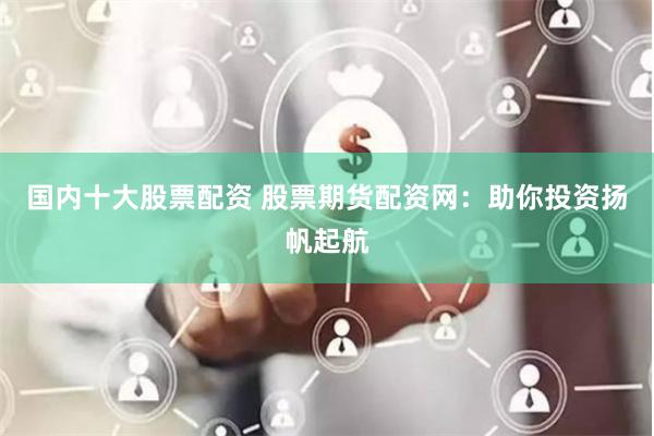 国内十大股票配资 股票期货配资网：助你投资扬帆起航