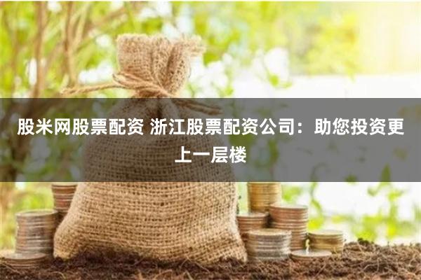 股米网股票配资 浙江股票配资公司：助您投资更上一层楼