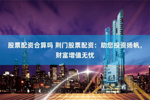 股票配资合算吗 荆门股票配资：助您投资扬帆，财富增值无忧