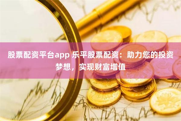 股票配资平台app 乐平股票配资：助力您的投资梦想，实现财富增值