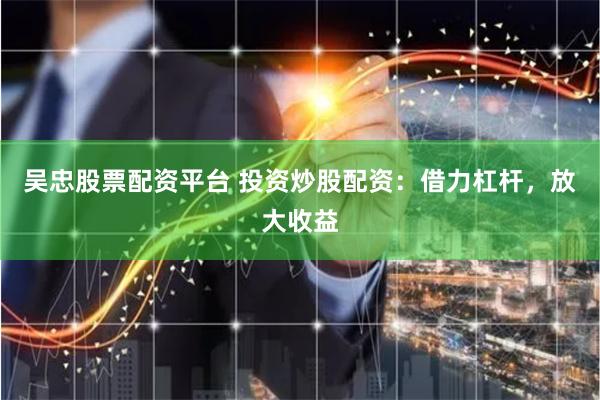 吴忠股票配资平台 投资炒股配资：借力杠杆，放大收益