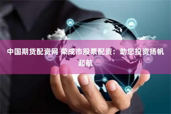 中国期货配资网 荣成市股票配资：助您投资扬帆起航