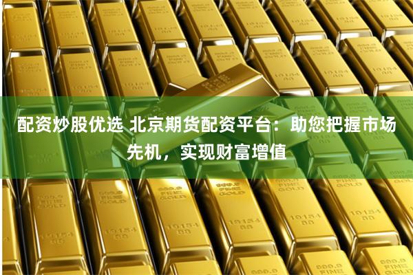配资炒股优选 北京期货配资平台：助您把握市场先机，实现财富增值