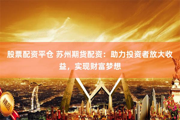 股票配资平仓 苏州期货配资：助力投资者放大收益，实现财富梦想