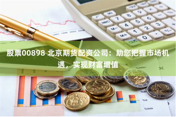 股票00898 北京期货配资公司：助您把握市场机遇，实现财富增值