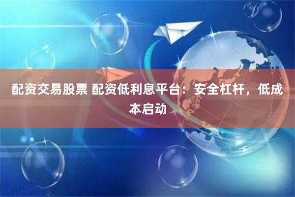 配资交易股票 配资低利息平台：安全杠杆，低成本启动