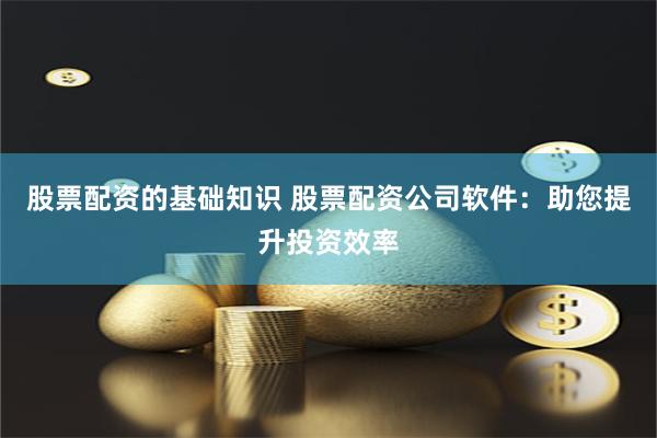股票配资的基础知识 股票配资公司软件：助您提升投资效率