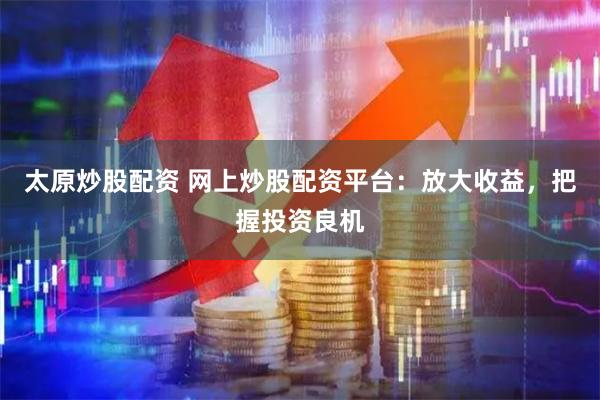 太原炒股配资 网上炒股配资平台:放大收益,把握投资良机