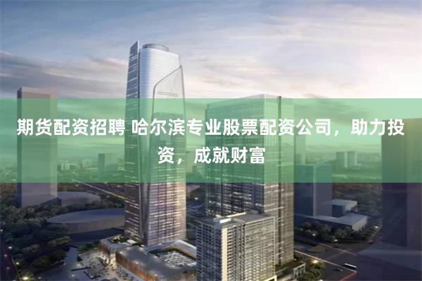 期货配资招聘 哈尔滨专业股票配资公司,助力投资,成就财富