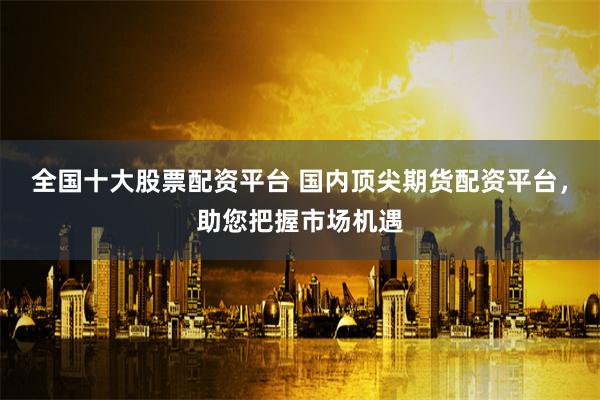 全国十大股票配资平台 国内顶尖期货配资平台，助您把握市场机遇