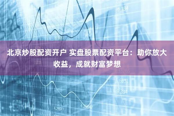 北京炒股配资开户 实盘股票配资平台：助你放大收益，成就财富梦想