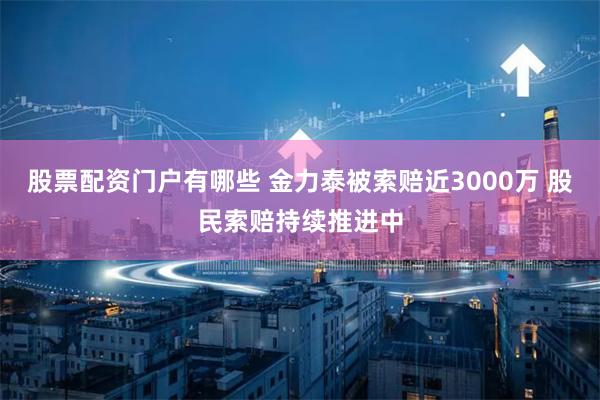 股票配资门户有哪些 金力泰被索赔近3000万 股民索赔持续推进中